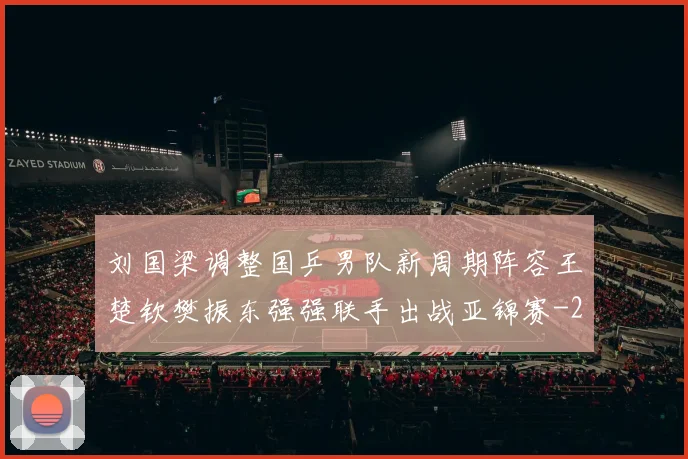 刘国梁调整国乒男队新周期阵容王楚钦樊振东强强联手出战亚锦赛