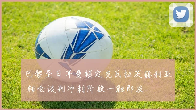 巴黎圣日耳曼锁定克瓦拉茨赫利亚 转会谈判冲刺阶段一触即发