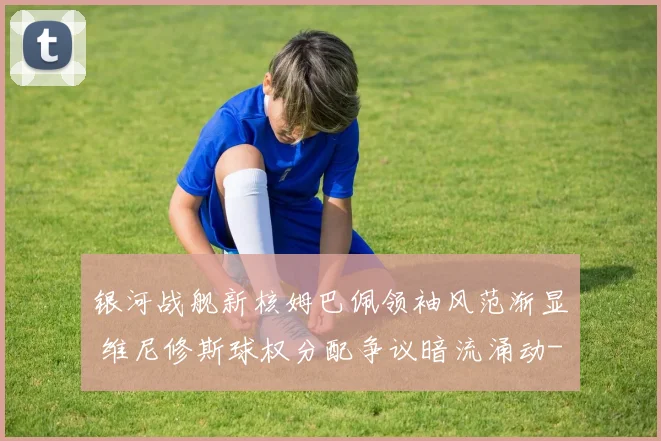 银河战舰新核姆巴佩领袖风范渐显 维尼修斯球权分配争议暗流涌动