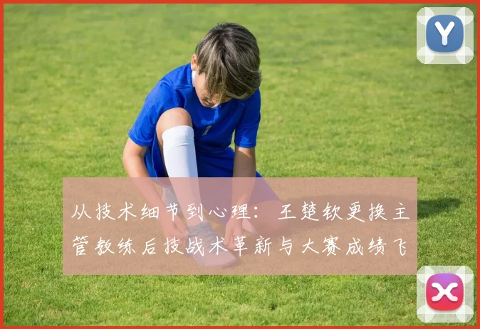 从技术细节到心理：王楚钦更换主管教练后技战术革新与大赛成绩飞跃