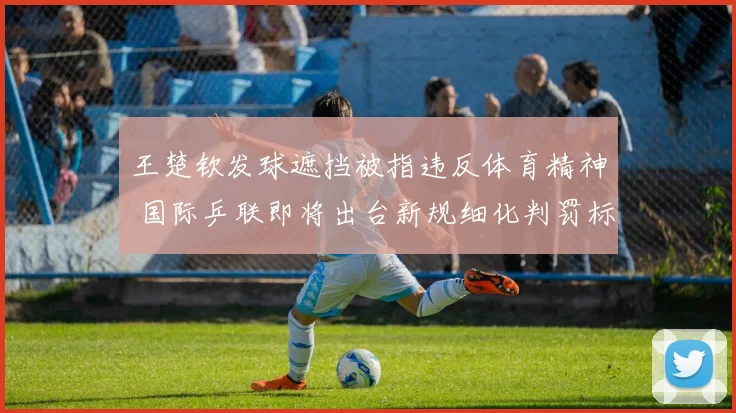 王楚钦发球遮挡被指违反体育精神 国际乒联即将出台新规细化判罚标准