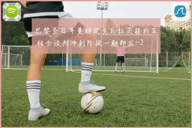 巴黎圣日耳曼锁定克瓦拉茨赫利亚 转会谈判冲刺阶段一触即发