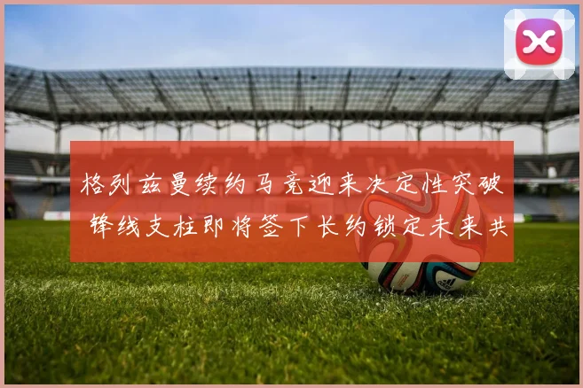 格列兹曼续约马竞迎来决定性突破 锋线支柱即将签下长约锁定未来共同追逐欧洲荣耀