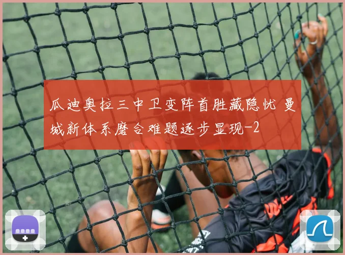 瓜迪奥拉三中卫变阵首胜藏隐忧 曼城新体系磨合难题逐步显现