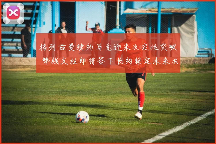 格列兹曼续约马竞迎来决定性突破 锋线支柱即将签下长约锁定未来共同追逐欧洲荣耀