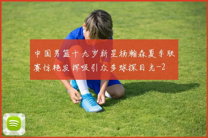 中国男篮十九岁新星杨瀚森夏季联赛惊艳发挥吸引众多球探目光