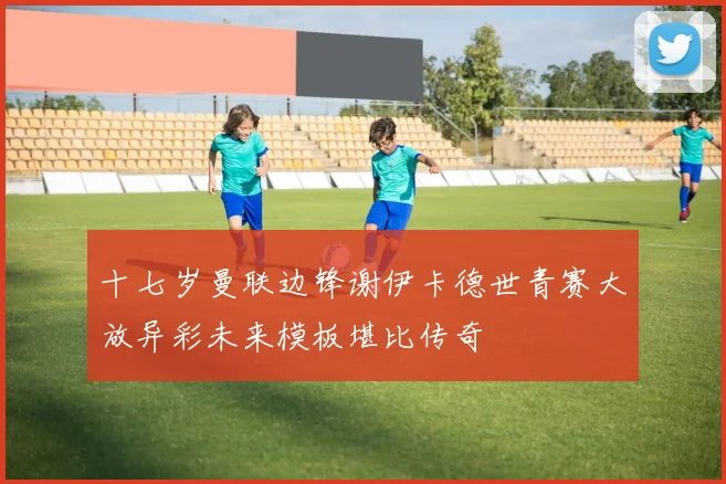 十七岁曼联边锋谢伊卡德世青赛大放异彩未来模板堪比传奇