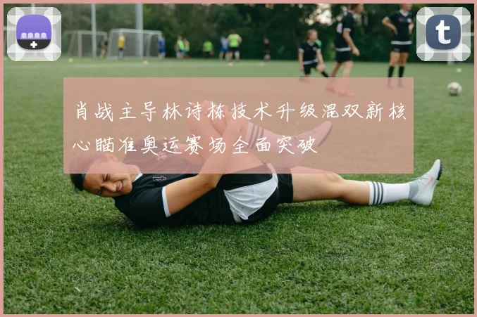 肖战主导林诗栋技术升级混双新核心瞄准奥运赛场全面突破