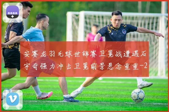 安赛龙羽毛球世锦赛卫冕战遭遇石宇奇强力冲击卫冕前景悬念重重