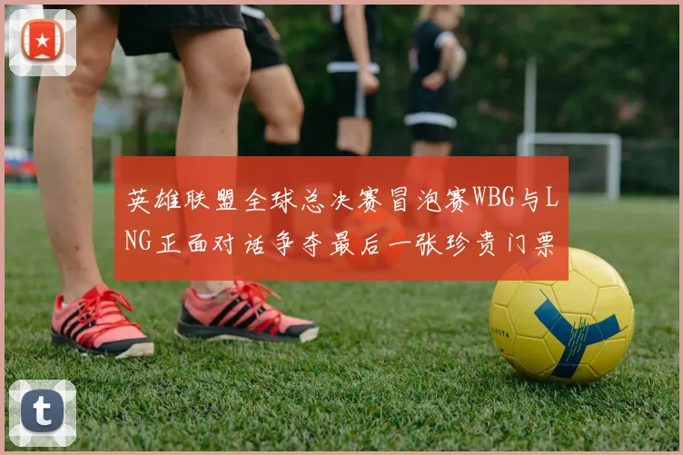 英雄联盟全球总决赛冒泡赛WBG与LNG正面对话争夺最后一张珍贵门票