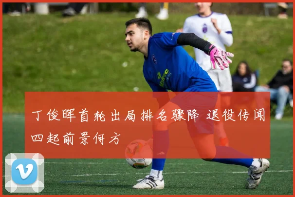 丁俊晖首轮出局排名骤降 退役传闻四起前景何方