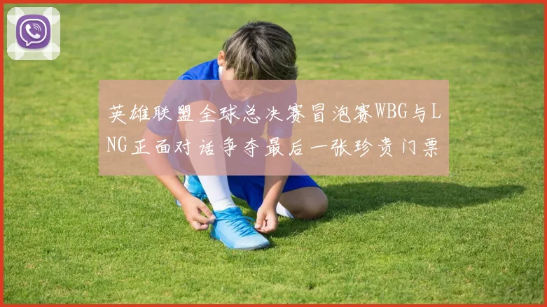 英雄联盟全球总决赛冒泡赛WBG与LNG正面对话争夺最后一张珍贵门票