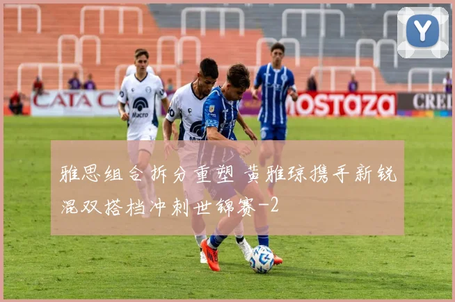 雅思组合拆分重塑 黄雅琼携手新锐混双搭档冲刺世锦赛