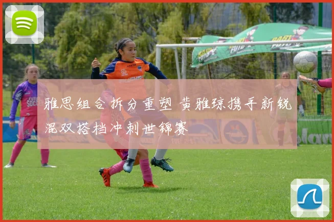 雅思组合拆分重塑 黄雅琼携手新锐混双搭档冲刺世锦赛