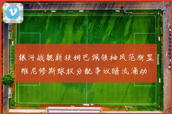 银河战舰新核姆巴佩领袖风范渐显 维尼修斯球权分配争议暗流涌动