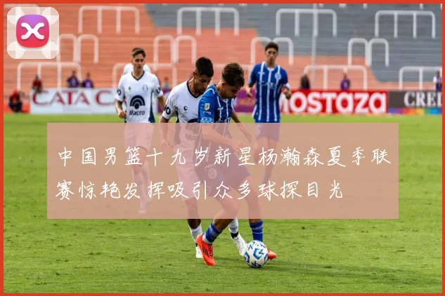 中国男篮十九岁新星杨瀚森夏季联赛惊艳发挥吸引众多球探目光